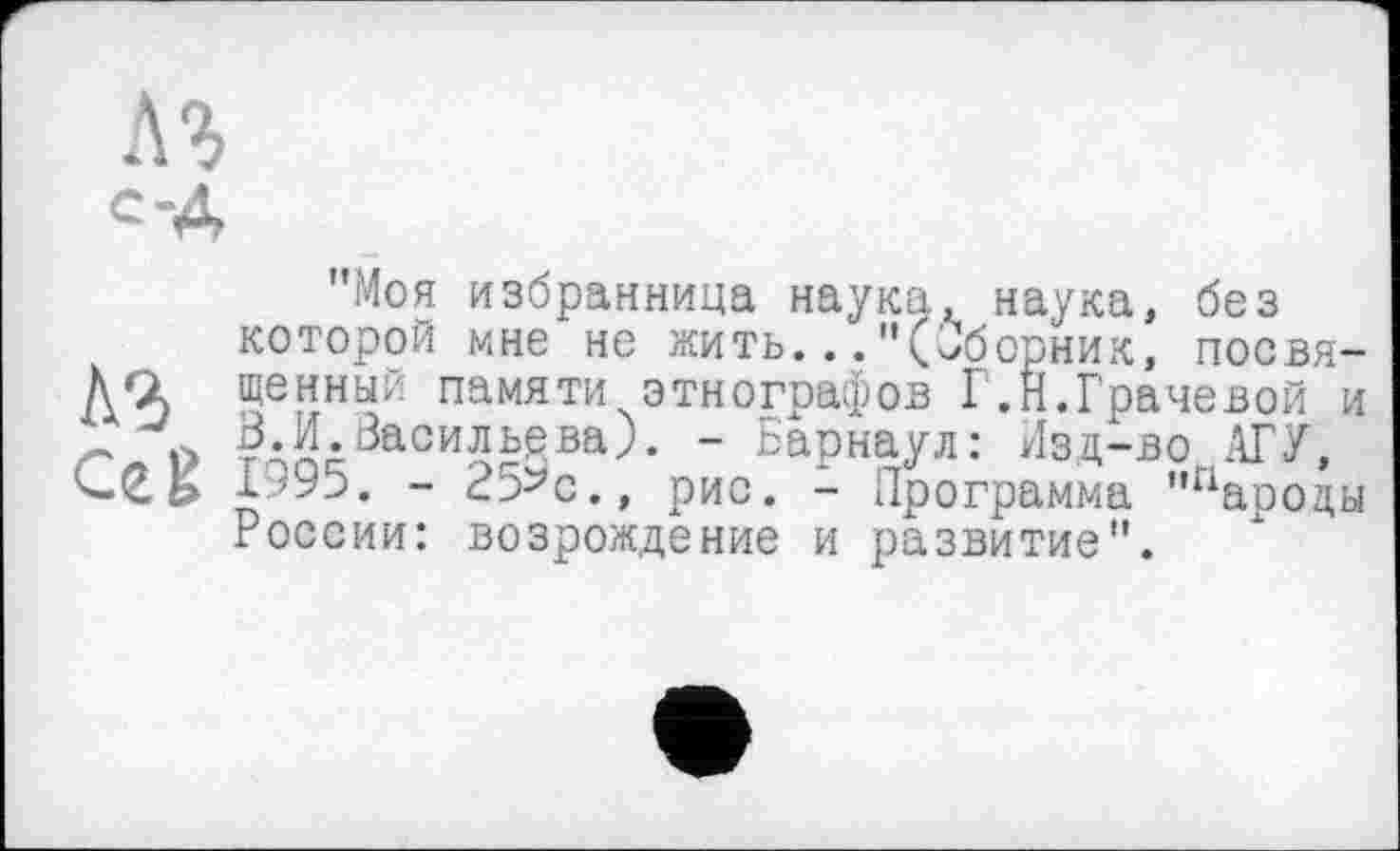 ﻿
"Моя избранница наука, наука, без которой мне не жить..."(Сборник, посвя-ÄQ щенный памяти этнографов Г.Н.Грачевой и В.И.Васильева). - Барнаул: Изд-во АГУ, сек 1995. - 25^с., рис. - Программа "пароды России: возрождение и развитие".